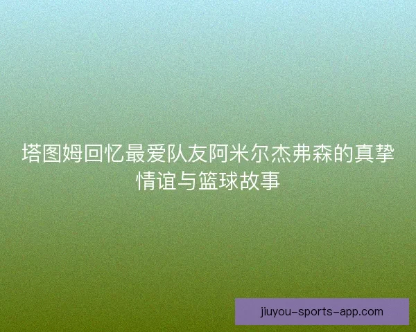 塔图姆回忆最爱队友阿米尔杰弗森的真挚情谊与篮球故事