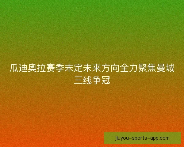 瓜迪奥拉赛季末定未来方向全力聚焦曼城三线争冠
