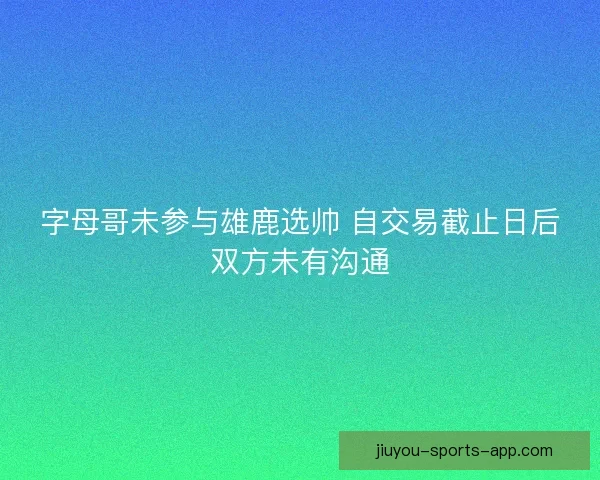 字母哥未参与雄鹿选帅 自交易截止日后双方未有沟通