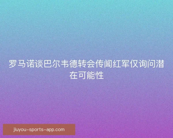 罗马诺谈巴尔韦德转会传闻红军仅询问潜在可能性