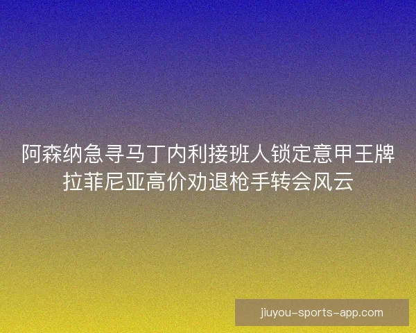 阿森纳急寻马丁内利接班人锁定意甲王牌拉菲尼亚高价劝退枪手转会风云