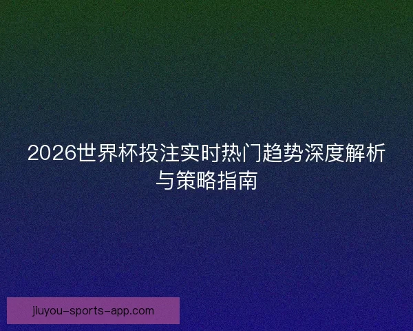 2026世界杯投注实时热门趋势深度解析与策略指南