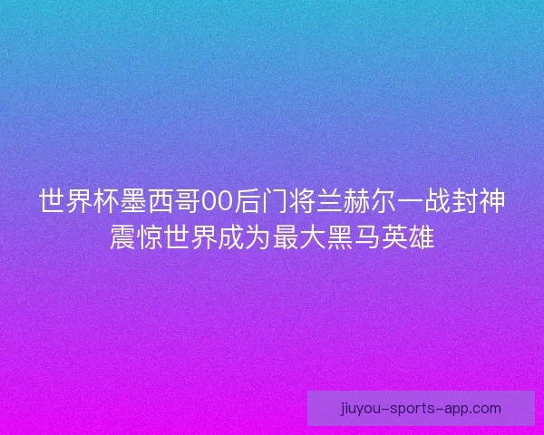 世界杯墨西哥00后门将兰赫尔一战封神震惊世界成为最大黑马英雄