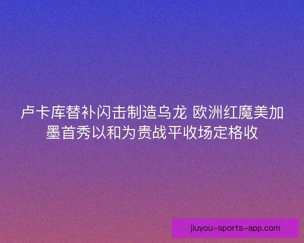 卢卡库替补闪击制造乌龙 欧洲红魔美加墨首秀以和为贵战平收场定格收
