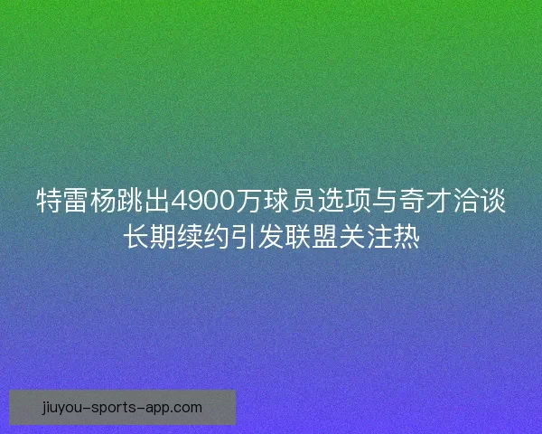 特雷杨跳出4900万球员选项与奇才洽谈长期续约引发联盟关注热